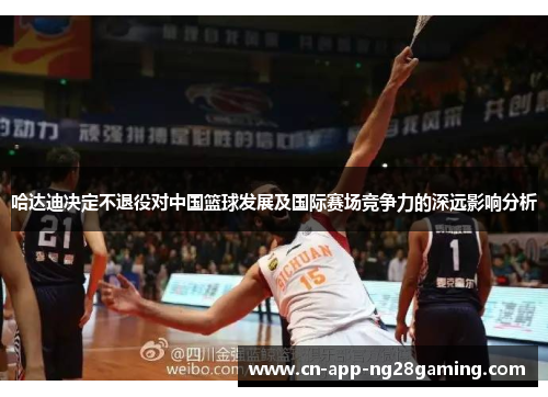 哈达迪决定不退役对中国篮球发展及国际赛场竞争力的深远影响分析 哈达迪决定不退役对中国篮球发展及国际赛场竞争力的深远影响分析