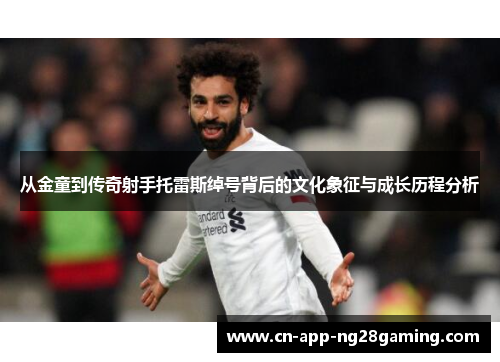 从金童到传奇射手托雷斯绰号背后的文化象征与成长历程分析