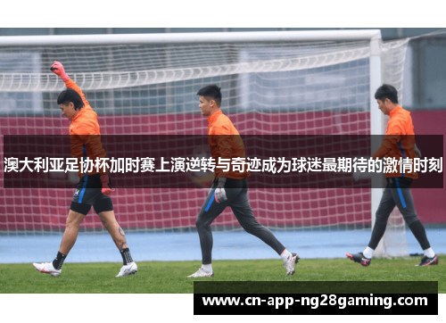 澳大利亚足协杯加时赛上演逆转与奇迹成为球迷最期待的激情时刻