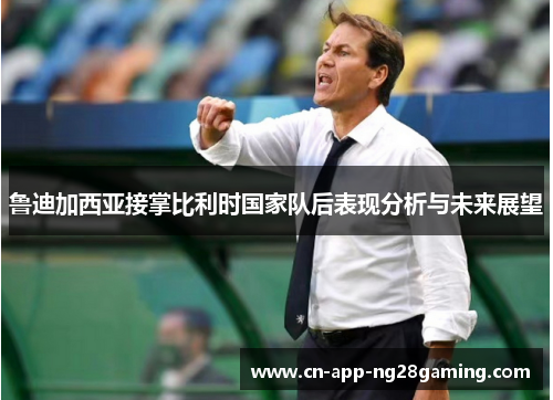 鲁迪加西亚接掌比利时国家队后表现分析与未来展望