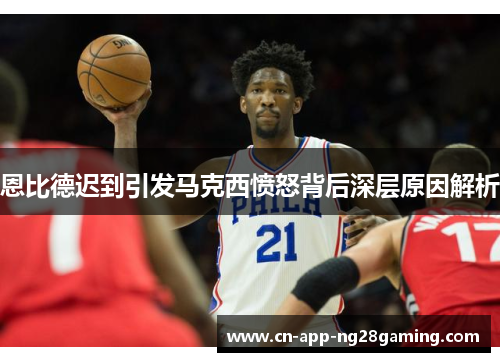 恩比德迟到引发马克西愤怒背后深层原因解析 恩比德迟到引发马克西愤怒背后深层原因解析