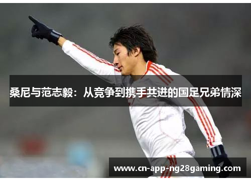 桑尼与范志毅:从竞争到携手共进的国足兄弟情深 桑尼与范志毅:从竞争到携手共进的国足兄弟情深