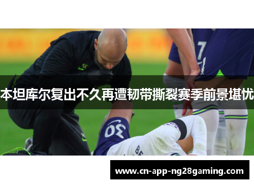 本坦库尔复出不久再遭韧带撕裂赛季前景堪忧
