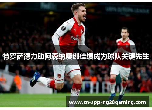 特罗萨德力助阿森纳屡创佳绩成为球队关键先生 特罗萨德力助阿森纳屡创佳绩成为球队关键先生