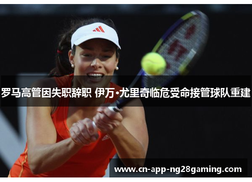 罗马高管因失职辞职 伊万·尤里奇临危受命接管球队重建